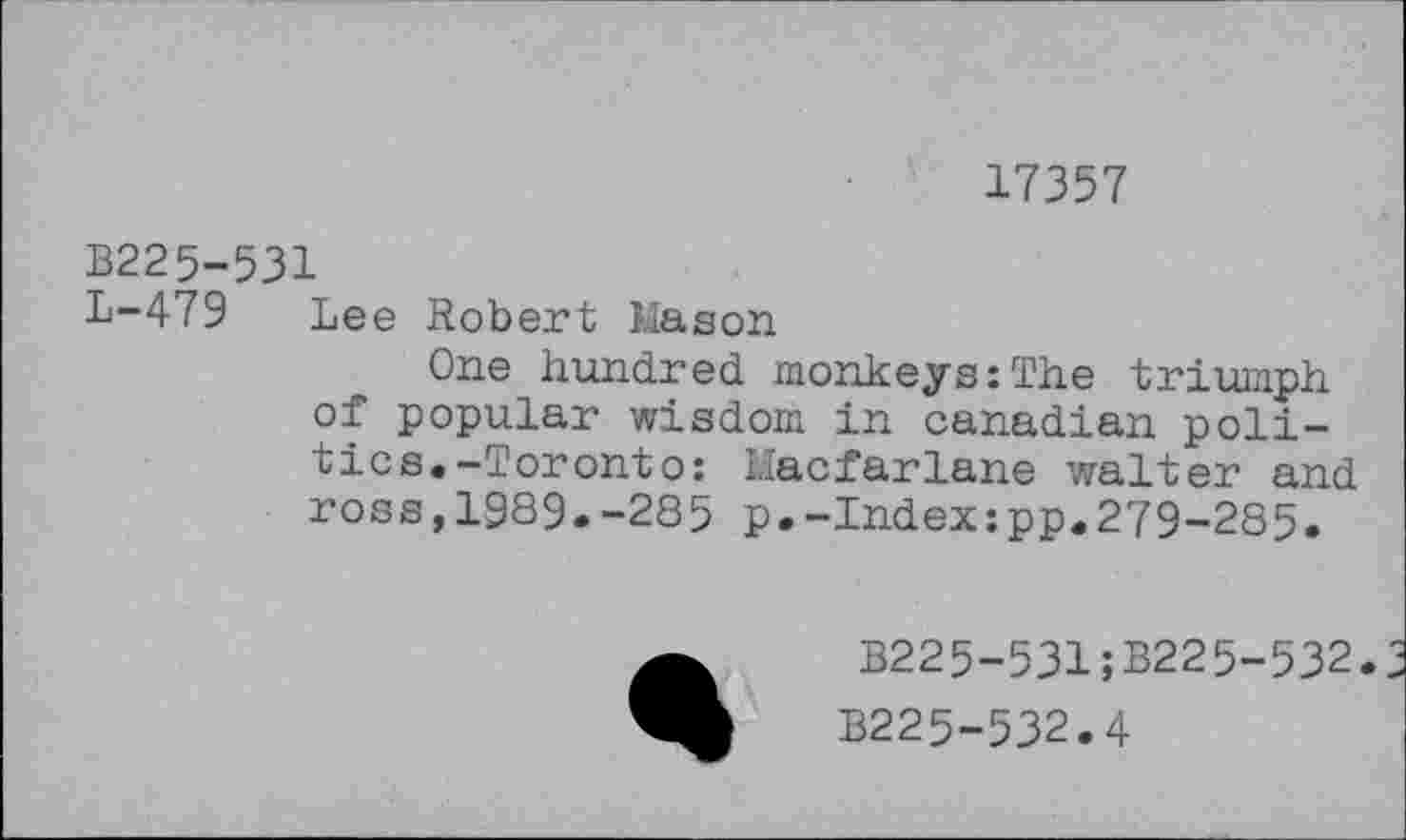 ﻿17357
В225-531
L—479 Lee Robert Mason
One hundred monkeys:The triumph of popular wisdom in Canadian politics. -Toronto: I.Iacfarlane waiter and ross,1989.-285 p.-Index:pp.279-285.
B225-531;B225-532.
B225-532.4